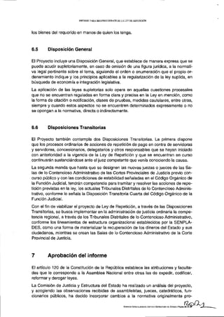 INFORME PARA S E G U N D O D E B A T E D E L A L E Y D E REPETICIÓN




los bienes del requerido en manos de quien los tenga.



6.5      Disposición General

El Proyecto incluye una Disposición General, que establece de manera expresa que se
puede acudir supletoriamente, en caso de omisión de una figura jurídica, a la normati-
va legal pertinente sobre el tema, siguiendo el orden o enumeración que el propio or-
denamiento indique y los principios aplicables a la regularización de la ley suplida, en
búsqueda de economía e integración legislativa.
La aplicación de las leyes supletorias solo opera en aquellas cuestiones procesales
que no se encuentran reguladas en forma clara y precisa en la Ley en mención, como
la forma de citación o notificación, clases de pruebas, medidas cautelares, entre otras,
siempre y cuando estos aspectos no se encuentren determinados expresamente o no
se opongan a la normativa, directa o indirectamente.



6.6      Disposiciones Transitorias

El Proyecto también contempla dos Disposiciones Transitorias. La primera dispone
que los procesos ordinarios de acciones de repetición de pago en contra de servidoras
y servidores, concesionarios, delegatarios y otros responsables que se hayan iniciado
con anterioridad a la vigencia de la Ley de Repetición y que se encuentran en curso
continuarán sustanciándose ante el juez competente que venía conociendo la causa.
La segunda manda que hasta que se designen las nuevas juezas o jueces de las Sa-
las de lo Contencioso Administrativo de las Cortes Provinciales de Justicia previo con-
curso público y con las condiciones de estabilidad señaladas en el Código Orgánico de
la Función Judicial, tendrán competencia para tramitar y resolver las acciones de repe-
tición previstas en la ley, los actuales Tribunales Distritales de lo Contencioso Adminis-
trativo, conforme lo señala la Disposición Transitoria Cuarta del Código Orgánico de la
Función Judicial.
Con el fin de viabilizar el proyecto de Ley de Repetición, a través de las Disposiciones
Transitorias, se busca implementar en la administración de justicia ordinaria la compe-
tencia regional, a través de los Tribunales Distritales de lo Contencioso Administrativo,
conforme los lineamientos de estructura organizacional establecidos por la SENPLA-
DES, como una forma de materializar la recuperación de los dineros del Estado y sus
ciudadanos, mientras se crean las Salas de lo Contencioso Administrativo de la Corte
Provincial de Justicia.



7        Aprobación del informe

El artículo 120 de la Constitución de la República establece las atribuciones y faculta-
des que le corresponde a la Asamblea Nacional entre otras las de expedir, codificar,
reformar y derogar leyes.
La Comisión de Justicia y Estructura del Estado ha realizado un análisis del proyecto,
y acogiendo las observaciones recibidas de asambleístas, jueces, catedráticos, fun-
cionarios públicos, ha decido incorporar cambios a la normativa originalmente pro-

                                                                      COMISÜW ESPECIALIZADA DE JUSTICIA Y ESTRUCTURA DEL ESTADO | Página 20 de 2!
 