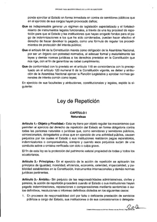 INFORME PARA SEGUNDO DEBATE DE LA LEY DE REPETICIÓN




    ponde ejercitar al Estado en forma inmediata en contra de servidores públicos que
    en el ejercicio de sus cargos hayan provocado daños;
Que es indispensable generar un régimen de legislación especializado y el fortaleci-
   miento de instrumentos legales funcionales, a través de una ley procesal de repe-
   tición para que el Estado y las instituciones que hayan erogado fondos para el pa-
   go de indemnizaciones a los que ha sido condenados, puedan hacer efectivo el
   derecho de hacer devolver lo pagado, como una fórmula de regular los procedi-
   mientos de protección del interés público;
Que el artículo 84 de la Constitución manda como obligación de la Asamblea Nacional,
   por ser un órgano con potestad normativa, el adecuar formal y materialmente las
   leyes y demás normas jurídicas a los derechos previstos en la Constitución que
   nos rige, con el fin de garantizar su cabal cumplimiento;
Que de conformidad con lo previsto en el artículo 118 en concordancia con lo precep-
   tuado en el artículo 120 numeral 6 de la Constitución vigente, es deber y atribu-
   ción de la Asamblea Nacional ejercer la Función Legislativa y aprobar normas ge-
   nerales de interés común como leyes;
En ejercicio de sus facultades y atribuciones, constitucionales y legales, expide la si-
guiente:




                            Ley de Repetición

                                          CAPÍTULO I
                                          Naturaleza

Artículo 1,- Objeto y Finalidad.- Esta ley tiene por objeto regular los mecanismos que
permiten el ejercicio del derecho de repetición del Estado en forma obligatoria contra
todas las personas naturales o jurídicas que, como servidoras y servidores públicos,
concesionarios, delegatarios u otras que en ejercicio de una actividad pública, causen
perjuicios por los cuales el Estado o sus instituciones realizaron pagos reparatorios,
indemnizatorios o compensatorios, siempre y cuando esos perjuicios surjan de una
conducta activa u omisiva verificada con dolo o culpa grave.
El fin de esta ley es la protección del patrimonio estatal propiedad de todas y todos los
ecuatorianos.

Artículo 2.- Principios.- En el ejercicio de la acción de repetición se aplicarán los
principios de igualdad, moralidad, eficiencia, economía, celeridad, imparcialidad, y pu-
blicidad establecidos en la Constitución, instrumentos internacionales y demás normas
jurídicas pertinentes.

Artículo 3.- Ámbito.- Sin perjuicio de las responsabilidades administrativas, civiles y
penales, la acción de repetición procederá cuando el Estado o sus instituciones hayan
pagado indemnizaciones, reparaciones o compensaciones mediante sentencias o au-
tos definitivos, resoluciones o informes definitivos dictados en los siguientes casos:
1. En procesos de responsabilidad civil por falta o deficiente prestación de servicios
   públicos a cargo del Estado, sus instituciones o de sus concesionarios o delegata-


                                                           COMISIÓN ESPECIALIZADA DE JUSTICIA Y ESTRUCTURA DEL ESTADO | Página 2 4 de 2 9
 