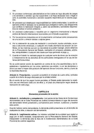INFORME PARA SEGUNDO DEBATE DE LA LEY DE REPETICIÓN




   nos.
2. En procesos contencioso administrativos en los cuales se haya absuelto de cargos
   a la servidora o servidor que fue suspendido o se haya declarado nulo o ilegal el
   acto; la autoridad, funcionario o servidor causante responderá por lo valores paga-
   dos.
3. En procesos que establezcan responsabilidad por daños ambientales. La acción se
   ejercerá contra el operador de la actividad que produjera el daño y las obligaciones
   que conlleve la reparación integral; y, sobre las servidoras y servidores responsa-
   bles de realizar el control ambiental.
4. En procesos sustanciados o resueltos por un organismo internacional o tribunal
   arbitral de Derecho Internacional reconocidos por el Estado ecuatoriano.
5. Por los perjuicios producidos por el incumplimiento contractual como consecuencia
   de una acción u omisión dolosa o culposa grave.

6. Por la celebración de actas de mediación o conciliación, laudos arbitrales, acuer-
   dos o soluciones amistosas, o cualquier otro medio alternativo de solución de con-
   flictos, en las materias que por su naturaleza se puedan transigir, previo dictamen
   de la Procuraduría General del Estado, realizados en procesos judiciales, arbitra-
   les, extrajud¡cíales o cualquier otra causa que haya generado el pago; y,
7. Cuando el Estado ha realizado pagos de cualquier suma de dinero por la violación
   o inobservancia de los derechos de los particulares consagrados en la Ley de De-
   fensa del Consumidor.

No se podrá ejercer acción de repetición en contra de las y los asambleístas y las le-
gisladoras o legisladores por los votos, opiniones que emitan, ni por las decisiones o
actos que sean o hayan sido producto del ejercicio de sus funciones, dentro y fuera de
la Asamblea Nacional.

Artículo 4.- Prescripción.- La acción prescribirá en el plazo de cuatro años, contados
a partir de la fecha de pago efectuado por la entidad estatal.
En el evento de que los pagos fueren parciales, el Estado podrá demandar la repeti-
ción una vez efectuado cada uno de ellos; y, el plazo de prescripción regirá desde la
realización de cada pago.



                                   CAPÍTULO II
                         Elementos procesales de la acción

Artículo 5.- Jurisdicción y competencia.- Los jueces de las Salas de lo Contencioso
Administrativo de la Corte Provincial de Justicia correspondiente al lugar del domicilio
del demandado tienen jurisdicción y competencia para conocer, sustanciar y resolver
esta acción.
Cuando hubiere varios demandados, la demanda podrá presentarse en el domicilio de
cualquiera de ellos, a elección del demandante.

Artículo 6.- Legitimación activa.- La máxima autoridad de la entidad que realizó el
pago por el daño causado, conjuntamente con la Procuraduría General del Estado,
interpondrán la demanda ante la Sala de lo Contencioso Administrativo de la Corte
Provincial de Justicia respectiva.

                                                           COMISIÓN ESPECIALIZADA DE JUSTICIA Y ESTRUCTURA DEL ESTADO | Páglraa25 de   29
 