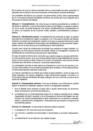 INFORME PARA SEGUNDO DEBATE DE LA LEY DE REPETICIÓN




En el evento de que la máxima autoridad fuere la responsable del daño producido, el
patrocinio de la acción lo asumirá únicamente la Procuraduría General del Estado.
Las entidades del Estado que carezcan de personalidad jurídica serán representadas
por la Procuraduría General del Estado conforme las normas de la Ley Orgánica de la
Procuraduría General del Estado.

Artículo 7.- Incumplimiento.- En caso de que la máxima autoridad de la entidad no
demande la repetición o que la Procuraduría General del Estado no asuma el patroci-
nio de la causa, se podrá interponer una acción constitucional por incumplimiento en
su contra, sin perjuicio de las acciones civiles, penales y administrativas correspon-
dientes.

Artículo 8.- Identificación previa.- Inmediatamente de producido el pago, la máxima
autoridad de la entidad que realizó la erogación y la Procuraduría General del Estado,
iniciarán un proceso de investigación sumario en el que se recabará información sobre
actos y hechos demostrativos conducentes a la identificación de los presuntos respon-
sables, aún en el caso de que ya no pertenezcan a dicha institución.
Cuando sean varias las instituciones del Estado que realizaron el pago indebido, co-
rresponde a la Procuraduría General del Estado realizar la investigación necesaria de
identificación de las personas presuntamente responsables.
En caso de existir al interior de la institución que realizó el pago un proceso administra-
tivo sancionatorio previo, en el que se haya determinado la responsabilidad de las per-
sonas contra quienes se debe interponer la acción de repetición, éste servirá de base
suficiente para identificar al presunto o presuntos responsables.
La investigación prevista en este artículo se efectuará en el término de cuarenta y cin-
co días, transcurrido el cual la máxima autoridad de la entidad o la Procuraduría Gene-
ral del Estado deberán presentar la demanda.
La máxima autoridad de la entidad que realizó el pago indebido o quien le siga en el
orden jerárquico, de manera obligatoria y bajo prevenciones legales, informará a la
Procuraduría General del Estado del pago realizado, así como del inicio y avance de la
acción de repetición.

Artículo 9,- Presupuestos mínimos.- Para que el Estado o sus instituciones puedan
ejercer el derecho de repetición, deberán concurrir los siguientes requisitos:
1. Que el Estado haya realizado el pago total o parcial determinado en sentencia,
   laudo, transacción u otra forma de acuerdo; y,
2. La existencia de un pronunciamiento previo de la máxima autoridad de la entidad
   responsable del daño resarcido y de la Procuraduría General del Estado que de-
   terminen de manera fundamentada el daño ocasionado por la servidora o servidor
   público, concesionarios, delegatarios u otras personas que actuaron en ejercicio de
   una actividad pública.

Artículo 10.- Demanda.- La demanda de repetición deberá contener:
1. La designación del Juez ante quien se la propone;
2. Los nombres y apellidos del demandado o demandados y la función desempeña-
   da;
3. La determinación de la institución que realizó el pago;

                                                           COMISIÓN ESPECHJ.IZAEA.DE JUSTICIA Y ESTRUCTURA DEL ESTADO | Página 2 6 de 2 3
 
