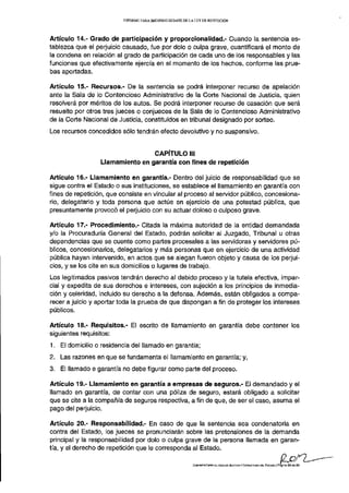 INFORME PARA SEGUNDO DEBATE DE LA LEY DE REPETICIÓN




Artículo 14.- Grado de participación y proporcionalidad.- Guando la sentencia es-
tablezca que el perjuicio causado, fue por dolo o culpa grave, cuantificará el monto de
la condena en relación al grado de participación de cada uno de los responsables y las
funciones que efectivamente ejercía en el momento de los hechos, conforme las prue-
bas aportadas.

Artículo 15.- Recursos.- De la sentencia se podrá interponer recurso de apelación
ante la Sala de lo Contencioso Administrativo de la Corte Nacional de Justicia, quien
resolverá por méritos de los autos. Se podrá interponer recurso de casación que será
resuelto por otros tres jueces o conjueces de la Sala de lo Contencioso Administrativo
de la Corte Nacional de Justicia, constituidos en tribunal designado por sorteo.
Los recursos concedidos sólo tendrán efecto devolutivo y no suspensivo.


                                  CAPÍTULO III
                  Llamamiento en garantía con fines de repetición

Artículo 16,- Llamamiento en garantía.- Dentro del juicio de responsabilidad que se
sigue contra el Estado o sus instituciones, se establece el llamamiento en garantía con
fines de repetición, que consiste en vincular al proceso al servidor público, concesiona-
rio, delegatario y toda persona que actúe en ejercicio de una potestad pública, que
presuntamente provocó el perjuicio con su actuar doloso o culposo grave.

Artículo 17.- Procedimiento.- Citada la máxima autoridad de la entidad demandada
y/o la Procuraduría General del Estado, podrán solicitar al Juzgado, Tribunal u otras
dependencias que se cuente como partes procesales a las servidoras y servidores pú-
blicos, concesionarios, delegatarios y más personas que en ejercicio de una actividad
pública hayan intervenido, en actos que se alegan fueron objeto y causa de los perjui-
cios, y se los cite en sus domicilios o lugares de trabajo.
Los legitimados pasivos tendrán derecho al debido proceso y la tutela efectiva, impar-
cial y expedita de sus derechos e intereses, con sujeción a los principios de inmedia-
ción y celeridad, incluido su derecho a la defensa. Además, están obligados a compa-
recer a juicio y aportar toda la prueba de que dispongan a fin de proteger los intereses
públicos.

Artículo 18,- Requisitos.- El escrito de llamamiento en garantía debe contener los
siguientes requisitos:
1. El domicilio o residencia del llamado en garantía;
2. Las razones en que se fundamenta el llamamiento en garantía; y,
3. El llamado e garantía no debe figurar como parte del proceso.

Artículo 19.- Llamamiento en garantía a empresas de seguros.- El demandado y el
llamado en garantía, de contar con una póliza de seguro, estará obligado a solicitar
que se cite a la compañía de seguros respectiva, a fin de que, de ser el caso, asuma el
pago del perjuicio.

Artículo 20.- Responsabilidad.- En caso de que la sentencia sea condenatoria en
contra del Estado, los jueces se pronunciarán sobre las pretensiones de la demanda
principal y la responsabilidad por dolo o culpa grave de la persona llamada en garan-
tía, y el derecho de repetición que le corresponda al Estado.

                                                           COMISIÓN ESPECIALIZADA DE JUSTICIA Y ESTRUCTURA DEL EBTAOO | Página 2 3 da 2 9
 