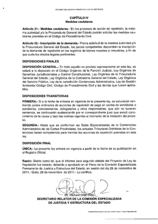 INFORME PARA S E G U N D O DEBATE DE LA LEY DE REPETICIÓN




                                        CAPÍTULO IV
                                      Medidas cautelares

Artículo 21.- Medidas cautelares.- En los procesos de acción de repetición, la máxi­
ma autoridad y/o la Procuraduría General del Estado podrán solicitar las medidas cau­
telares previstas en el Código de Procedimiento Civil.

Artículo 22.- Inscripción de la demanda.- Previa solicitud de la máxima autoridad y/o
la Procuraduría General del Estado, los jueces competentes dispondrán la inscripción
de la demanda de repetición en los registros de bienes muebles e inmuebles, a fin de
que surta los efectos legales pertinentes.

DISPOSICIONES FINALES
DISPOSICIÓN GENERAL.- En todo aquello no previsto expresamente en esta ley, se
estará a lo dispuesto en el Código Orgánico de la Función Judicial, Ley Orgánica de
Garantías Jurisdiccionales y Control Constitucional, Ley Orgánica de la Procuraduría
General del Estado, Ley Orgánica de la Contraloría General del Estado, Ley Orgánica
del Servicio Público, Ley de la Jurisdicción Contencioso Administrativa, Ley de Gestión
Ambiental Código Civil, Código de Procedimiento Civil y las demás que fueren aplica­
bles.

DISPOSICIONES TRANSITORIAS
PRIMERA.- Si a la fecha de entrada en vigencia de la presente ley, se estuvieren ven­
tilando juicios ordinarios de acciones de repetición de pago en contra de servidoras o
servidores, concesionarios, delegatarios y otros responsables, que aún no tuvieren
sentencia, se continuarán sustanciando por el correspondiente juez que avocó cono­
cimiento de la causa y bajo las normas vigentes al momento de la iniciación del proce­
so.
SEGUNDA.- Hasta que se conformen las Salas Especializadas de lo Contencioso
Administrativo de las Cortes Provinciales, los actuales Tribunales Distritales de lo Con­
tencioso tienen competencia para tramitar las acciones de repetición previstas en esta
ley.

DISPOSICIÓN FINAL
ÚNICA.- La presente ley entrará en vigencia a partir de la fecha de su publicación en
el Registro Oficial.

Razón: Siento como tal, que el Informe para segundo debate del Proyecto de Ley de
Repetición fue tratado, debatido y aprobado en el Pleno de la Comisión Especializada
Permanente de Justicia y Estructura del Estado, en sesión del día 28 de noviembre de
2011.- Quito, 28 de noviembre de 2011.- Lo certifico.




           SECRETARIO RELATOR DE LA COMISIÓN ESPECIALIZADA
                 DE JUSTICIA Y ESTRUCTURA DEL ESTADO

                                                                 COMISIÓN ESPECIALIZADA DE JUSTICIA V ESTRUCTURA DEL ESTADO | Página 29 de   29
 