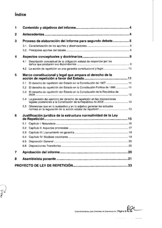 índice


1   Contenido y objetivos del informe                                                                             4

2   Antecedentes                                                                                               ...4

3   Proceso de elaboración del informe para segundo debate.                                                   ....5
    3.1. Caracterización de los aportes y observaciones                                                           6
    3.2. Principales aportes del debate....                                                                       8

4   Aspectos conceptuales y doctrinarios                                                                          9
    4.1   Descripción conceptual de la obligación estatal de responder por los
          daños que producen sus dependientes                                                                     9
    4.2   La acción de repetición es una garantía constitucional y legal                                         10

5   Marco constitucional y legal que ampara el derecho de la
    acción de repetición a favor del Estado....                                                              ...11
    5.1   El derecho de repetición del Estado en la Constitución de 1967                                         11
    5.2   El derecho de repetición del Estado en la Constitución Política de 1998                                11
    5.3   El derecho de repetición del Estado en la Constitución de la República de
          2008                                                                                                   12
    5.4   La previsión del ejercicio del derecho de repetición en las disposiciones
          legales posteriores a la Constitución de la República de 2008                                          13
    5.5   Diferencias que en lo sustantivo y en lo adjetivo generan las actuales
          normas en la regulación de la acción estatal de repetición.                                            13

6   Justificación jurídica de la estructura normatividad de la Ley
    de Repetición                                                                                            ....15
    6.1   Capítulo I: Naturaleza                                                                                 16
    6.2   Capítulo II: Aspectos procesales                                                                    ....17
    6.3   Capítulo III: Llamamiento en garantía                                                                  19
    6.4   Capítulo IV: Medidas cautelares                                                                        19
    6.5   Disposición General...                                                                                 20
    6.6   Disposiciones Transitorias                                                                             20

7   Aprobación del informe                                                                                   ....20

8   Asambleísta ponente                                                                                          21

PROYECTO DE LEY DE REPETICIÓN                                                                                   .23




                                                  COMISIÓN ESPECIALIZADA OCASIONAL DE COMUNICACIÓN   | Página 3 de 29
 