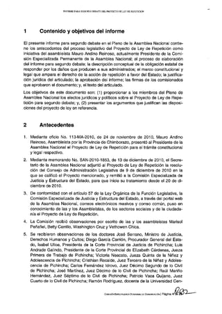 INFORME PARA S E G U N D O DEBATE D E L PROYECTO D E L E Y D E REPETICIÓN




1       Contenido y objetivos del informe

El presente informe para segundo debate en el Pleno de la Asamblea Nacional contie-
ne los antecedentes del proceso legislativo del Proyecto de Ley de Repetición como
iniciativa del asambleísta Mauro Andino Reinoso, actualmente Presidente de la Comi-
sión Especializada Permanente de la Asamblea Nacional; el proceso de elaboración
del informe para segundo debate; la descripción conceptual de la obligación estatal de
responder por los daños que producen a sus administrados; el marco constitucional y
legal que ampara el derecho de la acción de repetición a favor del Estado; la justifica-
ción jurídica del articulado; la aprobación del informe; las firmas de los comisionados
que aprobaron el documento; y, el texto del articulado.
Los objetivos de este documento son: (1) proporcionar a los miembros del Pleno de
Asamblea Nacional los electos jurídicos y políticos sobre el Proyecto de Ley de Repe-
tición para segundo debate; y, (2) presentar los argumentos que justifican las disposi-
ciones del proyecto de ley en referencia.



2        Antecedentes

1. Mediante oficio No. 113-MA-2010, de 24 de noviembre de 2010, Mauro Andino
   Reinoso, Asambleísta por la Provincia de Chimborazo, presentó al Presidente de la
   Asamblea Nacional el Proyecto de Ley de Repetición para el trámite constitucional
   y legal respectivo.
2. Mediante memorando No. SAN-2010-1853, de 13 de diciembre de 2010, el Secre-
   tario de la Asamblea Nacional adjuntó al Proyecto de Ley de Repetición la resolu-
   ción del Consejo de Administración Legislativa de 9 de diciembre de 2010 en la
   que se calificó el Proyecto mencionado, y remitió a la Comisión Especializada de
   Justicia y Estructura del Estado, para que inicie su tratamiento desde el 20 de di-
   ciembre de 2010.
3.. De conformidad con el artículo 57 de la Ley Orgánica de la Función Legislativa, la
    Comisión Especializada de Justicia y Estructura del Estado, a través del portal web
    de la Asamblea Nacional, correos electrónicos masivos y correo común, puso en
    conocimiento de las y los Asambleístas, de los sectores sociales y de la ciudada-
    nía el Proyecto de Ley de Repetición.
4. La Comisión recibió observaciones por escrito de las y los asambleístas Marisol
   Peñafiel, Betty Carrillo, Washington Cruz y Vethowen Chica.
5. Se recibieron observaciones de los doctores José Serrano, Ministro de Justicia,
   Derechos Humanos y Cultos; Diego García Carrión, Procurador General del Esta-
   do, Isabel Ulloa, Presidenta de la Corte Provincial de Justicia de Pichincha; Luis
   Andrade Galindo, Presidente de la Corte Provincial de Elizabeth Cárdenas, Jueza
   Primera de Trabajo de Pichincha; Victoria Neacato, Jueza Quinta de la Niñez y
   Adolescencia de Pichincha; Cristhian Recalde, Juez Tercero de la Niñez y Adoles-
   cencia de Pichincha; Carlos Fernández Idrovo, Juez Décimo Segundo de lo Civil
   de Pichincha; José Martínez, Juez Décimo de lo Civil de Pichincha; Raúl Marino
   Hernández, Juez Séptimo de lo Civil de Pichincha; Patricio Vaca Quijano, Juez
   Cuarto de lo Civil de Pichincha; Ramón Rodríguez, docente de la Universidad Cen-


                                                          COMISIÓN ESPECIALIZADA OCASIONAL DE COMUNICACIÓN   | Página 4 Oe
 