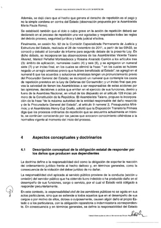 INFORME PARA SEGUNDO D E B A T E D E LA L E Y DE REPETICIÓN




Además, se dejó claro que el hecho que genera el derecho de repetición es el pago y
no la simple condena en contra del Estado (observación propuesta por la Asambleísta
María Paula Romo).
Se estableció también que el dolo o culpa grave en la acción de repetición deberá ser
declarado en el proceso de repetición una vez agotadas y respetadas todas las reglas
del debido proceso, seguridad jurídica y tutela judicial efectiva.
Finalmente, en sesión No. 92 de la Comisión Especializada Permanente de Justicia y
Estructura del Estado, realizada el 28 de noviembre de 2011, a partir de las 09h30, se
conoció y debatió el borrador de informe para segundo debate de la presente Ley. En
dicho debate, se incorporaron las observaciones de los Asambleístas Vicente Taiano
Álvarez, Marisol Peñafiel Montesdeoca y Rosana Alvarado Carrión a los artículos tres
(3): ámbito de aplicación, numerales cuatro (4) y seis (6), y se agregaron un numeral
siete (7) y un inciso final, en los cuales se eliminó la frase:" en los cuales se hubiere
negado un arreglo amistoso previo que hubiere beneficiado al Estado"; se agregó en el
numeral 6 que los acuerdos o soluciones amistosas tengan un pronunciamiento previo
del Procurador General del Estado; se incorporó un numeral que contemple los casos
de repetición previstos en la Ley de Defensa del Consumidor; y un inciso final que pre-
vea la salvedad de tienen los Asambleístas a ser responsables de estas acciones por
las opiniones, decisiones o actos que emitan en el ejercicio de sus funciones, dentro y
fuera de la Asamblea Nacional, en virtud de los dispuesto en el artículo 128 inciso pri-
mero de la Constitución de la República. El Asambleísta Taiano, propuso la incorpora-
ción de la frase "de la máxima autoridad de la entidad responsable del daño resarcido
y de la Procuraduría General del Estado", al artículo 9 numeral 2, Presupuestos Míni-
mos; y el Asambleísta Henry Cuji Coello, solicitó que la Disposición Transitoria Primera
diga que los procesos ordinarios de repetición que se encuentra actualmente en trámi-
te, se continúen conociendo por los jueces que avocaron conocimiento ciñéndose a la
normativa vigente al momento del inicio del proceso.




4       Aspectos conceptuales y doctrinarios


4.1      Descripción conceptual de la obligación estatal de responder por
         los daños que producen sus dependientes

La doctrina define a la responsabilidad civil como la obligación de soportar la reacción
del ordenamiento jurídico frente al hecho dañoso y, en términos generales, como la
consecuencia de la violación del deber jurídico de no dañar.
La responsabilidad civil aplicada al servicio público proviene de la conducta (acción u
omisión) del servidor público que ha obtenido lucro indebido o ha producido daño en el
desempeño de sus funciones, cargo o servicio, por el cual el Estado está obligado a
responder pecuniariamente.
En este contexto, la responsabilidad civil de los servidores públicos no se agota en sus
actos particulares, sino que se extiende a todos aquellos que en el desempeño de sus
cargos o por motivo de ellos, dolosa o culposamente, causen algún daño al propio Es-
tado o a los particulares, con la obligación reparatoria o indemnizatoria correspondien-
te. En consecuencia y en términos generales, se define la responsabilidad del Estado

                                                                   COMISIÓN ESPECIALIZADA DE JUSTICIA Y ESTBUCTJPA DEL ESTADO | PáginaB
 