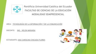 Pontificia Universidad Católica del Ecuador
FACULTAD DE CIENCIAS DE LA EDUCACIÓN
MODALIDAD SEMIPRESENCIAL
ÁREA: TECNOLOGÍAS DE LA INFORMACIÓN Y DE LA COMUNICACIÓN
DOCENTE: ING. HELEN MIRANDA
ESTUDIANTE: ANA CAROLINA CHICAIZA FLORES
 
