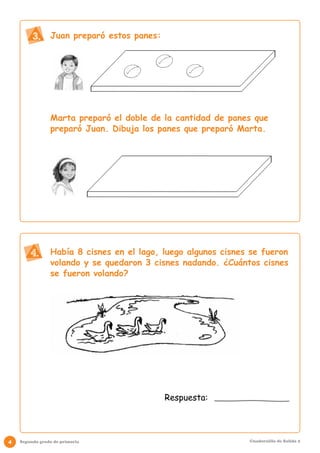 Juan preparó estos panes: 
Marta preparó el doble de la cantidad de panes que 
preparó Juan. Dibuja los panes que preparó Marta. 
Había 8 cisnes en el lago, luego algunos cisnes se fueron 
volando y se quedaron 3 cisnes nadando. ¿Cuántos cisnes 
se fueron volando? 
3. 
4. 
Respuesta: 
4 Segundo grado de primaria Cuadernillo de Salida 2 
 