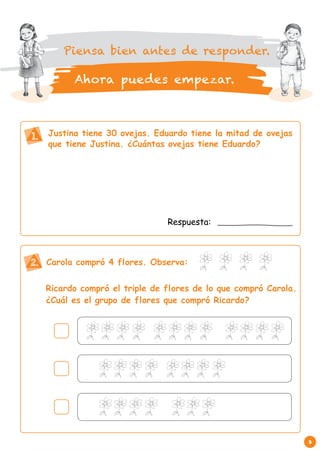 3 
Justina tiene 30 ovejas. Eduardo tiene la mitad de ovejas 
que tiene Justina. ¿Cuántas ovejas tiene Eduardo? 
1. 
Respuesta: 
Carola compró 4 flores. Observa: 
Ricardo compró el triple de flores de lo que compró Carola. 
¿Cuál es el grupo de flores que compró Ricardo? 
2. 
Piensa bien antes de responder. 
Ahora puedes empezar. 
 