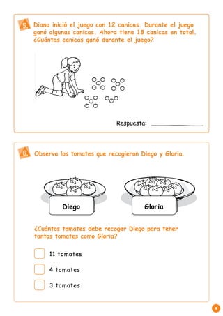 5 
Diana inició el juego con 12 canicas. Durante el juego 
ganó algunas canicas. Ahora tiene 18 canicas en total. 
¿Cuántas canicas ganó durante el juego? 
Respuesta: 
Observa los tomates que recogieron Diego y Gloria. 
¿Cuántos tomates debe recoger Diego para tener 
tantos tomates como Gloria? 
5. 
6. 
Diego Gloria 
11 tomates 
4 tomates 
3 tomates 
 