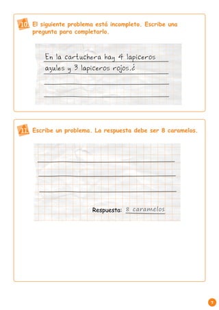 7 
El siguiente problema está incompleto. Escribe una 
pregunta para completarlo. 
10. 
En la cartuchera hay 4 lapiceros 
azules y 3 lapiceros rojos.¿ 
11. Escribe un problema. La respuesta debe ser 8 caramelos. 
Respuesta: 8 caramelos 
 