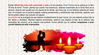 Existen diferencias entre estar enamorado y amar a la otra persona, Erich Fromm nos lo explica en su libro
“El Arte de Amar”. Fromm, plantea que cuando nos enamora,os, estamos enamorados de la forma física de la
persona, dejando caer aquello que nos separa de los demás, que hace que no nos sintamos atraídos por nadie
más. Al compartir con la persona elegida nuestros pensamientos y sentimientos más profundos, sentimos que
hemos podido realizar una conexión con alguien.
La endorfina es la encargada de que estemos constantemente de buen humor, con una radiante sonrisa todo el
día, felices y atontados. Mientras estamos enamorados, sentimos que estamos al lado de la persona más
maravillosa del universo, de la creación más perfecta. Fromm plantea que en realidad, empezamos a amar
cuando dejamos de estar enamorados.
 