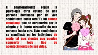 El enamoramiento según la
psicología es“El estado de una
persona dominada por un vivo
sentimiento hacia otra.”Es un estado
emocional que se caracteriza por la
alegría y la fuerte atracción de una
persona hacia otra. Este sentimiento
se manifiesta en los individuos de
modo tal que sienten que pueden
compartir todo tipo de
acontecimientos de sus vidas.
 