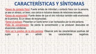 •Deseo de contacto físico: Fuerte anhelo de intimidad y contacto físico con la persona,
ya sea un abrazo, un beso, una caricia e inclusive deseos de relaciones sexuales.
•Deseo de reciprocidad: Fuerte deseo de que el otro individuo también esté enamorado
de la persona. Es un deseo de reciprocidad.
•Temor al rechazo: Presentan un fuerte temor a ser rechazados por la otra persona.
•Falta de concentración: Se pierda la concentración y se producen descuidos en
situaciones cotidianas.
•Solo ver lo positivo de la otra persona: Observar solo las características positivas del
sujeto y sin admitir las características negativas.
 