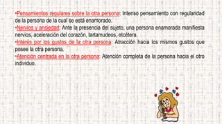 •Pensamientos regulares sobre la otra persona: Intenso pensamiento con regularidad
de la persona de la cual se está enamorado.
•Nervios y ansiedad: Ante la presencia del sujeto, una persona enamorada manifiesta
nervios, aceleración del corazón, tartamudeos, etcétera.
•Interés por los gustos de la otra persona: Atracción hacia los mismos gustos que
posee la otra persona.
•Atención centrada en la otra persona: Atención completa de la persona hacia el otro
individuo.
 