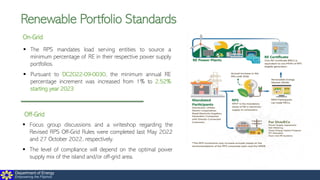 Department of Energy
Empowering the Filipinos
Renewable Portfolio Standards
On-Grid
▪ The RPS mandates load serving entities to source a
minimum percentage of RE in their respective power supply
portfolios.
▪ Pursuant to DC2022-09-0030, the minimum annual RE
percentage increment was increased from 1% to 2.52%
starting year 2023
Off-Grid
▪ Focus group discussions and a writeshop regarding the
Revised RPS Off-Grid Rules were completed last May 2022
and 27 October 2022, respectively.
▪ The level of compliance will depend on the optimal power
supply mix of the island and/or off-grid area.
 