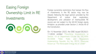 Department of Energy
Empowering the Filipinos
Easing Foreign
Ownership Limit in RE
Investments
Foreign ownership restrictions that hamper the flow
of investments in the RE sector may now be
relaxed, following the legal opinion provided by the
Department of Justice that exploration,
development, and utilization of inexhaustible RE
source are not subject to the 60:40 foreign equity
limitation, as provided under Section 2, Article XII of
the Constitution.
On 15 November 2022, the DOE issued DC2022-
11-0034 entitled “Prescribing Amendments to
Section 19 of Department Circular No. DC2009-
05-0008 Titled, Rules and Regulations
Implementing Republic Act No. 9513, Otherwise
Known as “The Renewable Energy Act of 2008””.
 