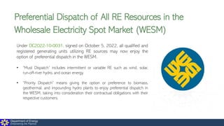 Department of Energy
Empowering the Filipinos
Preferential Dispatch of All RE Resources in the
Wholesale Electricity Spot Market (WESM)
Under DC2022-10-0031, signed on October 5, 2022, all qualified and
registered generating units utilizing RE sources may now enjoy the
option of preferential dispatch in the WESM.
• “Must Dispatch” includes intermittent or variable RE such as wind, solar,
run-off-river hydro, and ocean energy.
• “Priority Dispatch” means giving the option or preference to biomass,
geothermal, and impounding hydro plants to enjoy preferential dispatch in
the WESM, taking into consideration their contractual obligations with their
respective customers.
 