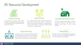 Department of Energy
Empowering the Filipinos
RE Resource Development
Geothermal Energy
The government may allow 100% foreign
ownership / participation for large-scale projects.
A study regarding derisking of geothermal energy
investments is ongoing.
Offshore Wind
The Philippine Offshore Wind Roadmap was published in
April 2022. In line with this, the Philippine Offshore Wind
– Joint Industry Platform was established.
Waste-to-Energy
On 17 February 2022, the DOE issued DC No. DC2022-02-
0002 entitled “Prescribing the Policies and Programs to
Promote and Enhance the Development of Biomass Waste-
to-Energy (WTE) Facilities”. An assessment of WTE potential
in the country is currently ongoing.
Ocean/Tidal Energy
The report entitled “The Philippines Marine Renewables:
Sustainable Energy from Ocean Spaces and Resources”
was completed in December 2021. In line with this, the
Philippine Marine Energy Roadmap shall be developed.
Expanded Solar Rooftop Program
The ERSP will provide opportunities to end-users
and solar PV developers and installers to utilize
available rooftop spaces for solar energy
production.
 
