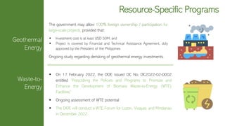 Geothermal
Energy
Waste-to-
Energy
Resource-Specific Programs
The government may allow 100% foreign ownership / participation for
large-scale projects, provided that:
▪ Investment cost is at least USD 50M; and
▪ Project is covered by Financial and Technical Assistance Agreement, duly
approved by the President of the Philippines
Ongoing study regarding derisking of geothermal energy investments.
▪ On 17 February 2022, the DOE issued DC No. DC2022-02-0002
entitled “Prescribing the Policies and Programs to Promote and
Enhance the Development of Biomass Waste-to-Energy (WTE)
Facilities”
▪ Ongoing assessment of WTE potential
▪ The DOE will conduct a WTE Forum for Luzon, Visayas, and Mindanao
in December 2022.
 