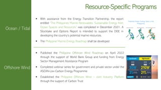 Resource-Specific Programs
▪ With assistance from the Energy Transition Partnership, the report
entitled “The Philippines Marine Renewables: Sustainable Energy from
Ocean Spaces and Resources” was completed in December 2021. A
Stocktake and Options Report is intended to support the DOE in
developing the country’s potential marine resources.
▪ The Philippine Marine Energy Roadmap shall be developed.
Potential Ocean Energy Sites in the
Philippines
Ocean / Tidal
Offshore Wind
▪ Published the Philippine Offshore Wind Roadmap on April 2022
through the support of World Bank Group and funding from Energy
Sector Management Assistance Program
▪ Completed webinar series for government and private sector under the
ASEAN-Low Carbon Energy Programme
▪ Established the Philippine Offshore Wind – Joint Industry Platform
through the support of Carbon Trust
 