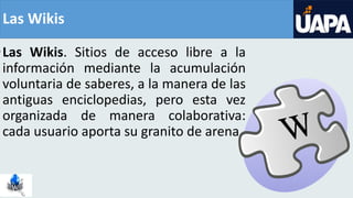 Las Wikis
•Las Wikis. Sitios de acceso libre a la
información mediante la acumulación
voluntaria de saberes, a la manera de las
antiguas enciclopedias, pero esta vez
organizada de manera colaborativa:
cada usuario aporta su granito de arena
 