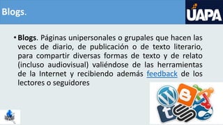 Blogs.
•Blogs. Páginas unipersonales o grupales que hacen las
veces de diario, de publicación o de texto literario,
para compartir diversas formas de texto y de relato
(incluso audiovisual) valiéndose de las herramientas
de la Internet y recibiendo además feedback de los
lectores o seguidores
 