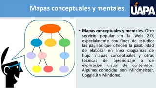 Mapas conceptuales y mentales.
• Mapas conceptuales y mentales. Otro
servicio popular en la Web 2.0,
especialmente con fines de estudio:
las páginas que ofrecen la posibilidad
de elaborar en línea diagramas de
flujo, mapas conceptuales y otras
técnicas de aprendizaje o de
explicación visual de contenidos.
Algunas conocidas son Mindmeister,
Coggle.it y Mindomo.
 