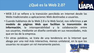 ¿Qué es la Web 2.0?
• WEB 2.0 se refiere a la transición percibida en Internet desde las
Webs tradicionales a aplicaciones Web destinadas a usuarios.
• Cuando hablamos de la Web 2.0 o la Web Social, nos referimos a un
modelo de páginas Web que facilitan la transmisión de
información, la interoperabilidad y la colaboración entre
sus usuarios, mediante un diseño centrado en sus necesidades, más
que en las de la empresa.
• En otras palabras, se trata de una tendencia en la Internet que
aboga por una red más interactiva, menos unilateral, en la que los
usuarios no ocupen un rol meramente pasivo.
 
