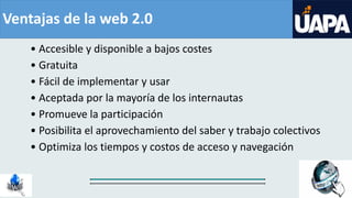 Ventajas de la web 2.0
• Accesible y disponible a bajos costes
• Gratuita
• Fácil de implementar y usar
• Aceptada por la mayoría de los internautas
• Promueve la participación
• Posibilita el aprovechamiento del saber y trabajo colectivos
• Optimiza los tiempos y costos de acceso y navegación
 
