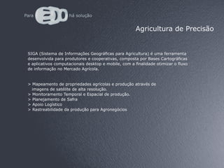 Agricultura de Precisão


SIGA (Sistema de Informações Geográficas para Agricultura) é uma ferramenta
desenvolvida para produtores e cooperativas, composta por Bases Cartográficas
e aplicativos computacionais desktop e mobile, com a finalidade otimizar o fluxo
de informação no Mercado Agrícola.


> Mapeamento de propriedades agrícolas e produção através de
  imagens de satélite de alta resolução.
> Monitoramento Temporal e Espacial de produção.
> Planejamento de Safra
> Apoio Logístico
> Rastreabilidade da produção para Agronegócios
 