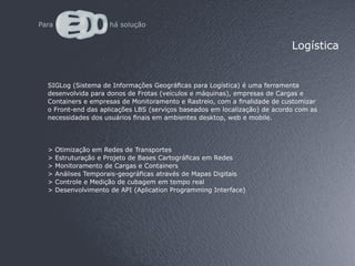 Logística


SIGLog (Sistema de Informações Geográficas para Logística) é uma ferramenta
desenvolvida para donos de Frotas (veículos e máquinas), empresas de Cargas e
Containers e empresas de Monitoramento e Rastreio, com a finalidade de customizar
o Front-end das aplicações LBS (serviços baseados em localização) de acordo com as
necessidades dos usuários finais em ambientes desktop, web e mobile.




>   Otimização em Redes de Transportes
>   Estruturação e Projeto de Bases Cartográficas em Redes
>   Monitoramento de Cargas e Containers
>   Análises Temporais-geográficas através de Mapas Digitais
>   Controle e Medição de cubagem em tempo real
>   Desenvolvimento de API (Aplication Programming Interface)
 