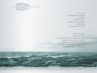 Diferenciais:
              Diversidade de Atuação
                              Agilidade
                      Profissionalismo
             Excelência de Qualidade
                          Criatividade
                Conhecimento Amplo



                      Áreas de Atuação:
                      Engenharia Civil
Meio Ambiente e Recursos Renováveis
      Engenharia Geomática e GeoTI
     Logística e Pesquisa Operacional
               Agricultura de Precisão
        Soluções Urbanas Integradas
 