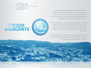 O Projeto Cidade Inteligente tem como ponto principal a
   organização das informações de um município baseado em
    uma infra-estrutura de TI e Geoprocesamento. Atingindo o
  maior número de munícipes que utilizam os serviços básicos
             (prefeitura,escolas, hospitais, bibliotecas, etc...).


O foco é disponibilizar à sua população informações e serviços
    públicos e privados em ambiente virtual. Um dos objetivos
    principais do projeto cidade inteligente é a universalização
 do acesso à internet na cidade, com tecnologia de ponta e de
                                                    baixo custo.


Fomentando assim a inclusão social, inclusão digital,cidadania,
 bem como implantação de soluções que minimizem utilização
                   de recursos que geram impacto ambiental.
 