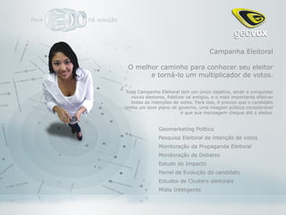 Campanha Eleitoral

 O melhor caminho para conhecer seu eleitor
       e torná-lo um multiplicador de votos.

Toda Campanha Eleitoral tem um único objetivo, atrair e conquistar
   novos eleitores, fidelizar os antigos, e o mais importante efetivar
   todas as intenções de votos. Para isso, é preciso que o candidato
tenha um bom plano de governo, uma imagem pública considerável
                           e que sua mensagem chegue até o eleitor.


               Geomarketing Político
               Pesquisa Eleitoral de intenção de votos
               Monitoração da Propaganda Eleitoral
               Monitoração de Debates
               Estudo de Impacto
               Painel de Evolução do candidato
               Estudos de Clusters eleitorais
               Mídia Inteligente
 