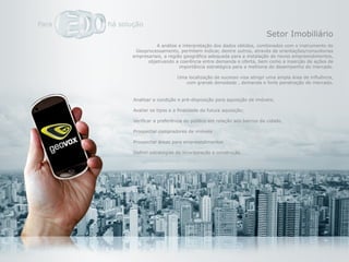Setor Imobiliário
          A análise e interpretação dos dados obtidos, combinados com o instrumento do
 Geoprocessamento, permitem indicar, dentre outros, através de orientações/consultorias
empresariais, a região geográfica adequada para a instalação de novos empreendimentos,
      objetivando a coerência entre demanda e oferta, bem como a inserção de ações de
                     importância estratégica para a melhoria do desempenho do mercado.

                    Uma localização de sucesso visa atingir uma ampla área de influência,
                       com grande densidade , demanda e forte penetração de mercado.


Analisar a condição e pré-disposição para aquisição de imóveis;

Avaliar os tipos e a finalidade da futura aquisição;

Verificar a preferência do público em relação aos bairros da cidade.

Prospectar compradores de imóveis

Prospectar áreas para empreendimentos

Definir estratégias de incorporação e construção
 