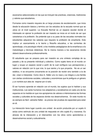 escenarios seleccionados en las que se incluyen las practicas, creencias, tradiciones
y valores que estudiamos.
Formarse como maestro requiere de un largo proceso de escolarización, que inicia
desde la educación básica y termina con los estudios de la escuela normal que se
ubica en el nivel superior. La Escuela Normal es un espacio escolar donde el
interesado en ejercer la profesión de ser maestro se inicia en el modo de ser que
caracteriza a la profesión. Se pretende que a su paso de las escuelas normales los
estudiantes adquieran los saberes que requiere la profesión de enseñante. Esto
implica un acercamiento a la teoría y filosofía educativa, a las corrientes de
aprendizaje, a la psicología infantil, a los modelos pedagógicos de la enseñanza a la
metodología y técnicas didácticas. De la misma manera a los escenarios donde
deberá desenvolverse profesionalmente.
El estudiante que se prepara para ser maestro es una síntesis compleja de su
pasado y de su presente individual y colectivo. Como sujeto tiene en el mundo un
lugar y ocupa un espacio social a partir de la cual configura sus percepciones y
valores en relación con lo que vive, lo que siente y lo que proyecta. No es un ser
estático, ni se encuentra únicamente en la posición de recibir sino también a la de
dar, crear e interpretar. Como dice A. Heller uno no nace y se integra a una familia
con ciertas condiciones sociales, culturales y económicas que le prefigura un género
y un nombre aun ates de respirar por sí solo.
El ser humano aprende en relación con el mundo, los sujetos que lo habitan y sus
instituciones. Los seres humanos nos adaptamos y socializamos en cada uno de los
espacios en la medida en que nos apropiamos de valores e interiorizamos las formas
sociales y culturales de los espacios donde nos desenvolvemos. En este mundo no
es siempre es fácil –advierte Heller- es preciso dar pruebas de capacidad para estar
en él.
La interacción tiene lugar cuando una unidad de acción producida por un sujeto A
actúa como estímulo de una unidad de respuesta en otro sujeto B y viceversa. Es
atraves de la interacción y el intercambio con los otros como aprendemos a
desenvolvernos social y culturalmente.
 