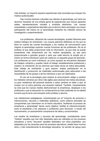más directas. La mayoría requiere experiencias más concretas que incluyan los
medios audiovisuales.
        Hay muchos factores culturales que afectan el aprendizaje; por tanto los
alumnos necesitan de una amplia gama de experiencias que incluya aspectos
reales, representaciones visuales y símbolos abstractos. Las nuevas
necesidades y expectativas laborales que el alumno tiene aconsejan una mayor
participación del mismo en el aprendizaje mediante los métodos activos de
investigación y experimentación.


        Los profesores, utilizando las nuevas tecnologías, pueden liberarse para
realizar trabajos de orientación. Los nuevos patrones didácticos en los que se
tiene en cuenta las nuevas tecnologías y los medios de comunicación para
mejorar el aprendizaje suponen nuevas funciones de los profesores. No es el
profesor el que debe proporcionar toda la información, ya que esta se puede
presentarse más eficazmente por los medios apropiados, ya sea para
proporcionarla a grandes grupos o para que cada alumno la amplíe por sí
mismo en forma individual o para ser usada en un pequeño grupo de discusión.
Los profesores ya como individuos, ya como equipos se encuentran liberados
de trabajos rutinarios y pueden hacer el trabajo verdaderamente profesional y
creativo, la orientación de los alumnos que hasta ahora se había descuidado.
Este trabajo de orientación y guía supone: amplia participación en la
planificación y producción de materiales audiovisuales para adecuarlos a las
necesidades de los grupos o de los individuos a que van destinados.
      El uso de la tecnología para mejorar la comunicación obliga a cambiar
los métodos rutinarios por otros más ágiles para alcanzar las metas educativas.
La gran resistencia del personal docente a estos cambios se debe a que, el
romper con la rutina perturba una situación habitual. También, inexactamente
se cree que los nuevos medios deshumanizan la enseñanza, desplazan a los
profesores y que la educación en consecuencia se hará autómata sin la calidad
humana que le da la comunicación entre profesor y alumno.

Las mediaciones pedagógicas, caracterizadas por el "conjunto de acciones o
intervenciones, recursos y materiales didácticos, como sistema articulado de
componentes que intervienen en el hecho educativo, facilitando el proceso de
enseñanza y aprendizaje" tienen como objetivo, facilitar la intercomunicación
entre el estudiante y los asesores o profesores para favorecer, a través del
razonamiento, un acercamiento comprensivo de ideas y conocimientos.

Los medios de enseñanza y recursos del aprendizaje, considerando como
"medios" aquellos que han sido diseñados para ser utilizados en los procesos
educativos y como "recursos" aquellos diseñados con otros propósitos, son
adaptados por los docentes para los procesos educativos, desde hace muchos
años y más recientemente la tecnología educativa, ha servido de apoyo para
 