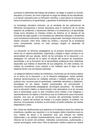 aumentar la efectividad del trabajo del profesor, sin llegar a sustituir su función
educativa y humana, así como organizar la carga de trabajo de los estudiantes
y el tiempo necesario para su formación científica, y para elevar la motivación
hacia la enseñanza y el aprendizaje, y garantizar la asimilación de lo esencial.

La tecnología educativa entonces, es el resultado de las aplicaciones de
diferentes concepciones y teorías educativas para la resolución de un amplio
espectro de problemas y situaciones referidos a la enseñanza y al aprendizaje.
Surge como disciplina en Estados Unidos de América en la década de los
cincuenta del siglo pasado y ha transitado por diferentes enfoques o tendencias
como enseñanza audiovisual, enseñanza programada, tecnología instruccional y
diseño curricular, entre otros. Utiliza los medios y recursos de la enseñanza
como componentes activos en todo proceso dirigido al desarrollo de
aprendizajes.

 La educación en términos pedagógicos es el proceso educativo-instructivo,
dentro de un sistema planificado, organizado y dirigido a lograr cambios en la
personalidad del que estudia, dentro de los principios de la educación y la
pedagogía. En ciencias de la salud, el estudio del proceso de enseñanza-
aprendizaje y de la formación de la personalidad profesional tiene didácticas
especiales que matizan el desarrollo de sus categorías. En este contexto, los
medios de enseñanza como soporte a los métodos para el logro de los
objetivos tienen una connotación particular.

La categoría didáctica medios de enseñanza, reconocida así de manera clásica
en la teoría de la educación y en la literatura pedagógica, recibe también
diversas denominaciones en múltiples artículos y trabajos científicos que se
publican hoy, recursos para el aprendizaje, materiales educativos y didácticos,
tecnologías en las clases, medios audiovisuales, de comunicación o
educativos, herramientas pedagógicas, tecnologías educativas, No obstante,
para la educación médica, la denominación más abarcadora es la de recursos
para el aprendizaje; pues no solo considera como medios a las imágenes y
representaciones de objetos y fenómenos que se confeccionen para el proceso
docente, sino que se convierten en recursos del aprendizaje también los
objetos y sujetos del proceso de trabajo y la propia palabra, el profesor, los
alumnos, los pacientes, la familia, la comunidad, el medio ambiente, los medios
diagnósticos y otros.

Son varias las clasificaciones que aparecen en la literatura sobre los medios de
enseñanza, aquellos que requieren o no de equipos óptico-mecánicos para su
uso, medios de apoyo a la exposición oral, que incluyen los medios
tradicionales y de carácter fundamentalmente visual, medios de sustitución o
refuerzo de la acción del profesor, materiales convenciones, audiovisuales y
nuevas tecnologías, entre otros. Para la educación médica cubana los medios
 
