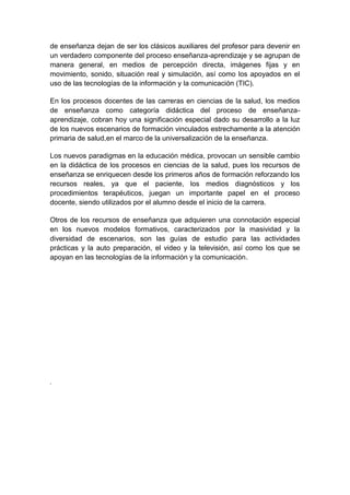 de enseñanza dejan de ser los clásicos auxiliares del profesor para devenir en
un verdadero componente del proceso enseñanza-aprendizaje y se agrupan de
manera general, en medios de percepción directa, imágenes fijas y en
movimiento, sonido, situación real y simulación, así como los apoyados en el
uso de las tecnologías de la información y la comunicación (TIC).

En los procesos docentes de las carreras en ciencias de la salud, los medios
de enseñanza como categoría didáctica del proceso de enseñanza-
aprendizaje, cobran hoy una significación especial dado su desarrollo a la luz
de los nuevos escenarios de formación vinculados estrechamente a la atención
primaria de salud,en el marco de la universalización de la enseñanza.

Los nuevos paradigmas en la educación médica, provocan un sensible cambio
en la didáctica de los procesos en ciencias de la salud, pues los recursos de
enseñanza se enriquecen desde los primeros años de formación reforzando los
recursos reales, ya que el paciente, los medios diagnósticos y los
procedimientos terapéuticos, juegan un importante papel en el proceso
docente, siendo utilizados por el alumno desde el inicio de la carrera.

Otros de los recursos de enseñanza que adquieren una connotación especial
en los nuevos modelos formativos, caracterizados por la masividad y la
diversidad de escenarios, son las guías de estudio para las actividades
prácticas y la auto preparación, el video y la televisión, así como los que se
apoyan en las tecnologías de la información y la comunicación .




.
 