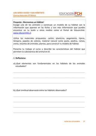 LOS SERES VIVOS Y SUS HÁBITATS
Ciencias Naturales 2º Básico
17GUÍAS DEL ESTUDIANTE
Proyecto: ¡Recreemos un hábitat!
Escoge uno de los animales y construye un modelo de su hábitat con la
información que aparece en las fichas y con más información que puedes
encontrar en tu texto u otros medios como el Portal de Educarchile:
www.educarchile.cl.
Utiliza los materiales propuestos: cartón, plasticina, pegamento, tijeras,
témpera, papeles de colores, material natural como pasto, piedras, ramas,
arena, recortes de animales, plantas, para construir tu modelo de hábitat.
Presenta tu trabajo al curso y describe las características del hábitat que
permiten la subsistencia del animal en él.
3. Reflexiona:
a) ¿Qué elementos son fundamentales en los hábitats de los animales
estudiados?
_________________________________________________________________
_________________________________________________________________
_____________________________________________________________
b) ¿Qué similitud observaste entre los hábitats observados?
_________________________________________________________________
_________________________________________________________________
_________________________________________________________________
_____________________________________________________________
 