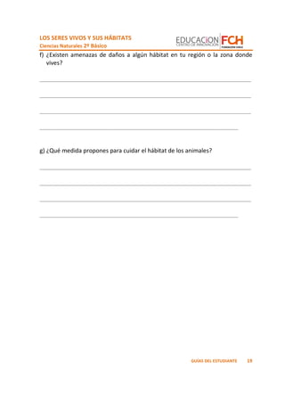 LOS SERES VIVOS Y SUS HÁBITATS
Ciencias Naturales 2º Básico
19GUÍAS DEL ESTUDIANTE
f) ¿Existen amenazas de daños a algún hábitat en tu región o la zona donde
vives?
_________________________________________________________________
_________________________________________________________________
_________________________________________________________________
_____________________________________________________________
g) ¿Qué medida propones para cuidar el hábitat de los animales?
_________________________________________________________________
_________________________________________________________________
_________________________________________________________________
_____________________________________________________________
 