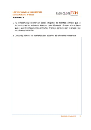 LOS SERES VIVOS Y SUS HÁBITATS
Ciencias Naturales 2º Básico
3GUÍAS DEL ESTUDIANTE
ACTIVIDAD 2
1. Tu profesor proporcionará un set de imágenes de distintos animales que se
encuentran en su ambiente. Observa detenidamente cómo es el medio en
que el que viven los distintos animales. Ahora en conjunto con tu grupo elige
uno de estos animales.
2. Dibújalo y nombra los elementos que observas del ambiente donde vive.
.
 