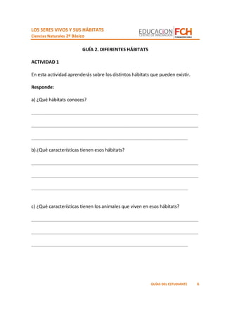 LOS SERES VIVOS Y SUS HÁBITATS
Ciencias Naturales 2º Básico
6GUÍAS DEL ESTUDIANTE
GUÍA 2. DIFERENTES HÁBITATS
ACTIVIDAD 1
En esta actividad aprenderás sobre los distintos hábitats que pueden existir.
Responde:
a) ¿Qué hábitats conoces?
_________________________________________________________________
_________________________________________________________________
_____________________________________________________________
b) ¿Qué características tienen esos hábitats?
_________________________________________________________________
_________________________________________________________________
_____________________________________________________________
c) ¿Qué características tienen los animales que viven en esos hábitats?
_________________________________________________________________
_________________________________________________________________
_____________________________________________________________
 