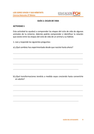 LOS SERES VIVOS Y SUS HÁBITATS
Ciencias Naturales 2º Básico
9GUÍAS DEL ESTUDIANTE
GUÍA 3. CICLOS DE VIDA
ACTIVIDAD 1
Esta actividad te ayudará a comprender las etapas del ciclo de vida de algunos
animales de tu entorno. Además podrás comprender e identificar la relación
que existe entre las etapas del ciclo de vida de un animal y su hábitat.
1. Lee y responde las siguientes preguntas:
a) ¿Qué cambios has experimentado desde que naciste hasta ahora?
_________________________________________________________________
_________________________________________________________________
_________________________________________________________________
_____________________________________________________________
b) ¿Qué transformaciones tendrás a medida vayas creciendo hasta convertirte
en adulto?
_________________________________________________________________
_________________________________________________________________
_________________________________________________________________
_____________________________________________________________
 