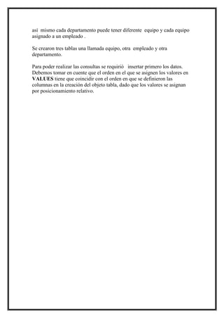 así mismo cada departamento puede tener diferente equipo y cada equipo
asignado a un empleado .

Se crearon tres tablas una llamada equipo, otra empleado y otra
departamento.

Para poder realizar las consultas se requirió insertar primero los datos.
Debemos tomar en cuente que el orden en el que se asignen los valores en
VALUES tiene que coincidir con el orden en que se definieron las
columnas en la creación del objeto tabla, dado que los valores se asignan
por posicionamiento relativo.
 