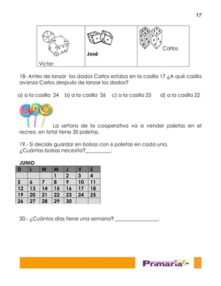 17
18- Antes de lanzar los dados Carlos estaba en la casilla 17 ¿A qué casilla
avanza Carlos después de lanzar los dados?
La señora de la cooperativa va a vender paletas en el
recreo, en total tiene 30 paletas.
19.- Si decide guardar en bolsas con 6 paletas en cada una.
¿Cuántas bolsas necesita?__________.
JUNIO
20.- ¿Cuántos días tiene una semana? _________________.
Víctor
José
Carlos
a) a la casilla 24 b) a la casilla 26 c) a la casilla 25 d) a la casilla 22
D L M M J V S
1 2 3 4
5 6 7 8 9 10 11
12 13 14 15 16 17 18
19 20 21 22 23 24 25
26 27 28 29 30
 