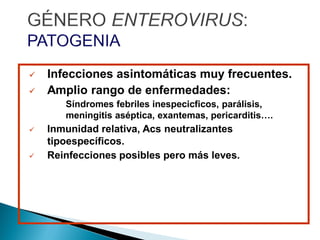  Infecciones asintomáticas muy frecuentes.
 Amplio rango de enfermedades:
Síndromes febriles inespecicficos, parálisis,
meningitis aséptica, exantemas, pericarditis….
 Inmunidad relativa, Acs neutralizantes
tipoespecíficos.
 Reinfecciones posibles pero más leves.
 