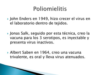  John Enders en 1949, hizo crecer el virus en
el laboratorio dentro de tejidos.
 Jonas Salk, seguido por esta técnica, creo la
vacuna para los 3 serotipos, es inyectable y
presenta virus inactivos.
 Albert Saben en 1964, creo una vacuna
trivalente, es oral y lleva virus atenuados.
 