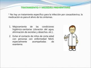TRATAMIENTO Y MEDIDAS PREVENTIVAS
* No hay un tratamiento específico para la infección por coxsackievirus, la
medicación es para el alivio de los síntomas.
1. Mejoramiento de las condiciones
higiénico-sanitarias (cloración del agua,
eliminación de excretas y desechos. etc.).
2. Evitar el contacto de niños de corta edad
con personas con enfermedad febril,
especialmente acompañadas de
exantema.
 
