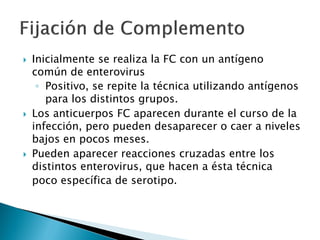  Inicialmente se realiza la FC con un antígeno
común de enterovirus
◦ Positivo, se repite la técnica utilizando antígenos
para los distintos grupos.
 Los anticuerpos FC aparecen durante el curso de la
infección, pero pueden desaparecer o caer a niveles
bajos en pocos meses.
 Pueden aparecer reacciones cruzadas entre los
distintos enterovirus, que hacen a ésta técnica
poco específica de serotipo.
 